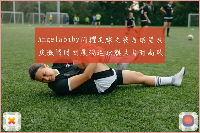 Angelababy闪耀足球之夜与明星共庆激情时刻展现运动魅力与时尚风采