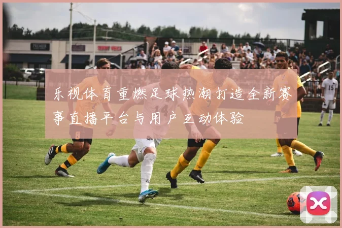 乐视体育重燃足球热潮打造全新赛事直播平台与用户互动体验