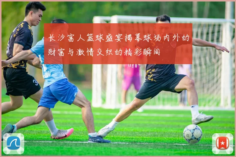 长沙富人篮球盛宴揭幕球场内外的财富与激情交织的精彩瞬间