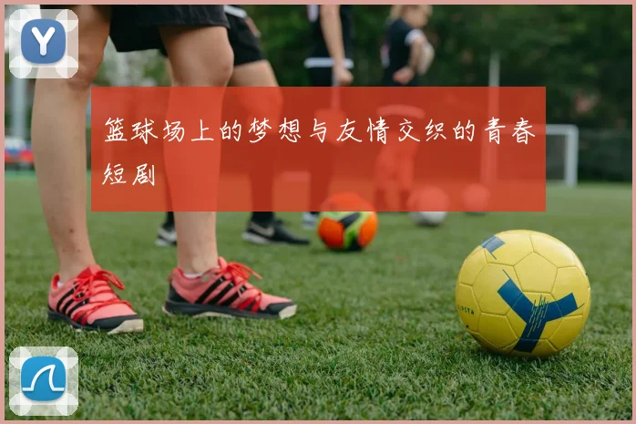 篮球场上的梦想与友情交织的青春短剧