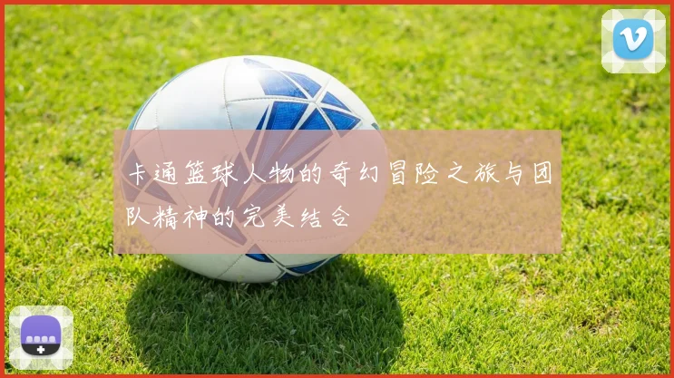 卡通篮球人物的奇幻冒险之旅与团队精神的完美结合