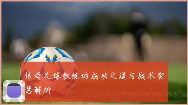 传奇足球教练的成功之道与战术智慧解析