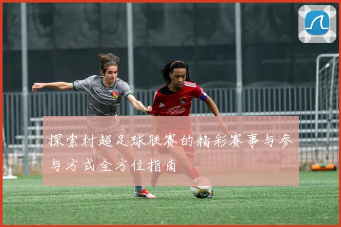 探索村超足球联赛的精彩赛事与参与方式全方位指南