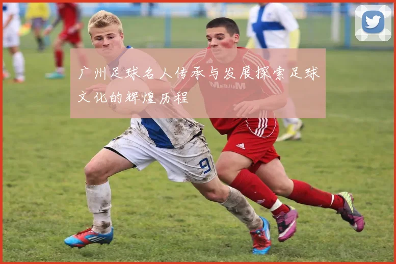广州足球名人传承与发展探索足球文化的辉煌历程