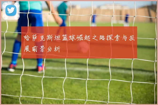 哈萨克斯坦篮球崛起之路探索与发展前景分析