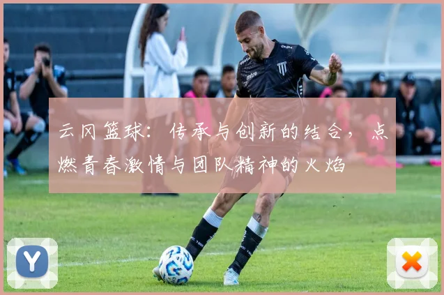 云冈篮球：传承与创新的结合，点燃青春激情与团队精神的火焰