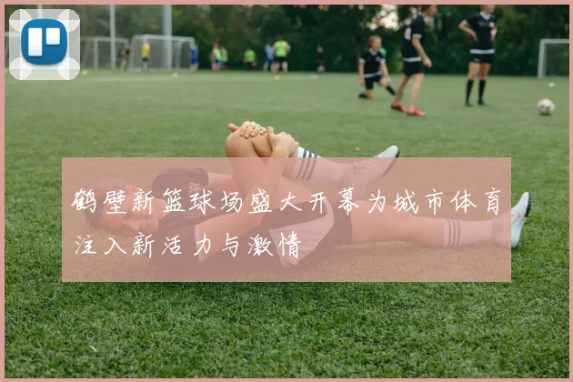 鹤壁新篮球场盛大开幕为城市体育注入新活力与激情