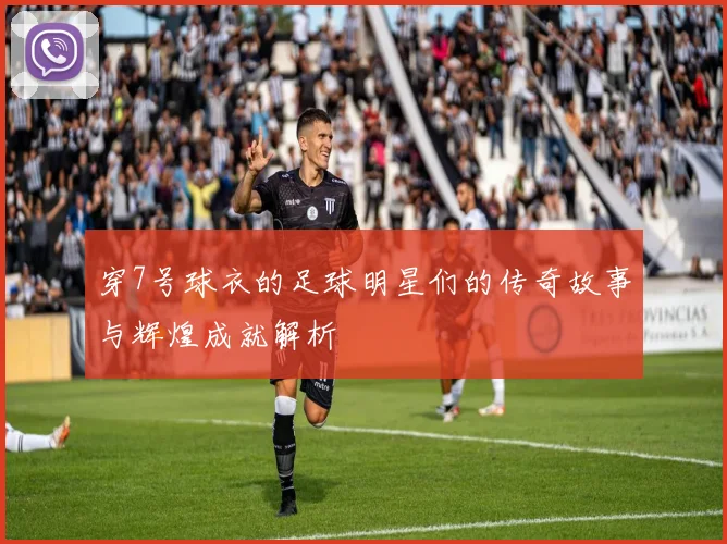 穿7号球衣的足球明星们的传奇故事与辉煌成就解析